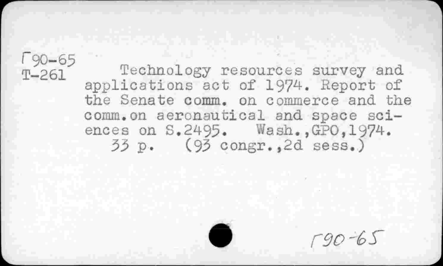 ﻿r90-65
T-261 Technology resources survey and applications act of 1972+. Report of the Senate comm, on commerce and the comm.on aeronautical and space sciences on S.2495. Wash.,GPO,1974.
55 p. (95 congr.,2d sess.)
reo '6 S'